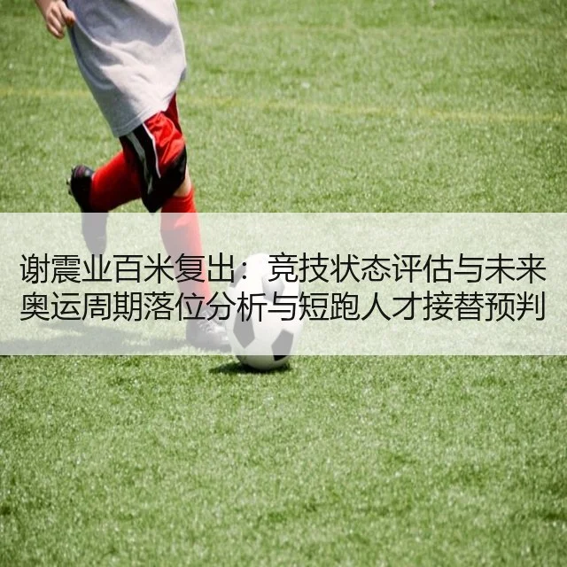 谢震业百米复出:竞技状态评估与未来奥运周期落位分析与短跑人才接替预判